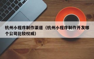 镇江杭州小程序制作渠道（杭州小程序制作开发哪个公司比较权威）
