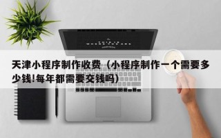 镇江天津小程序制作收费（小程序制作一个需要多少钱!每年都需要交钱吗）